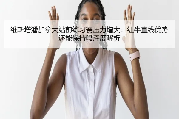 维斯塔潘加拿大站前练习赛压力增大：红牛直线优势还能保持吗深度解析
