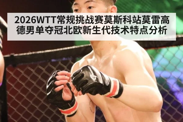 2026WTT常规挑战赛莫斯科站莫雷高德男单夺冠北欧新生代技术特点分析
